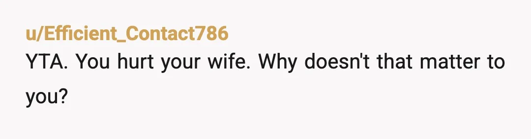 u/Efficient_Contact786
YTA. You hurt your wife. Why doesn't that matter to you?