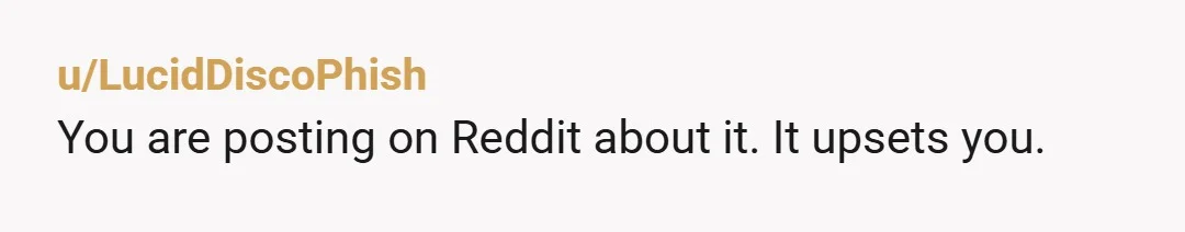 u/LucidDiscoPhish
You are posting on Reddit about it. It upsets you.