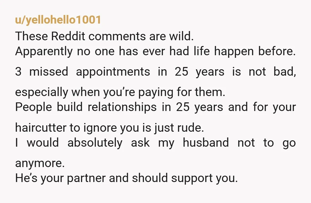 u/yellohello1001 These Reddit comments are wild. Apparently no one has ever had life happen before. 3 missed appointments in 25 years is not bad, especially when you’re paying for them....