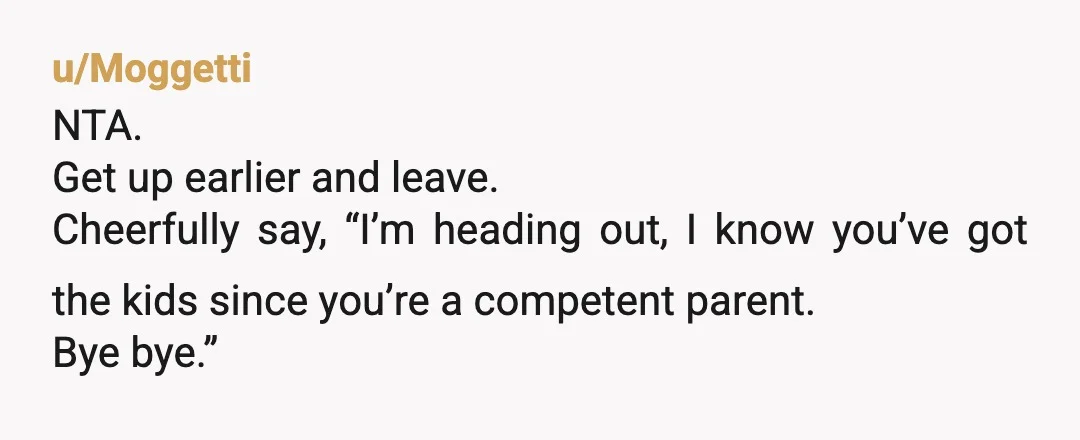 u/Moggetti
NTA.
Get up earlier and leave.
Cheerfully say, “I’m heading out, I know you’ve got the kids since you’re a competent parent.
Bye bye.”