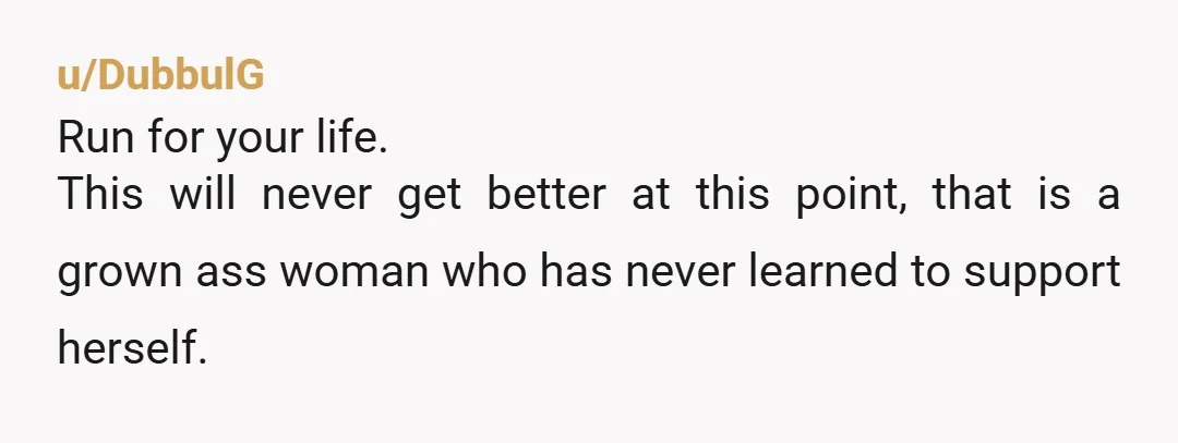 u/DubbulG
Run for your life.
This will never get better at this point, that is a grown ass woman who has never learned to support herself.