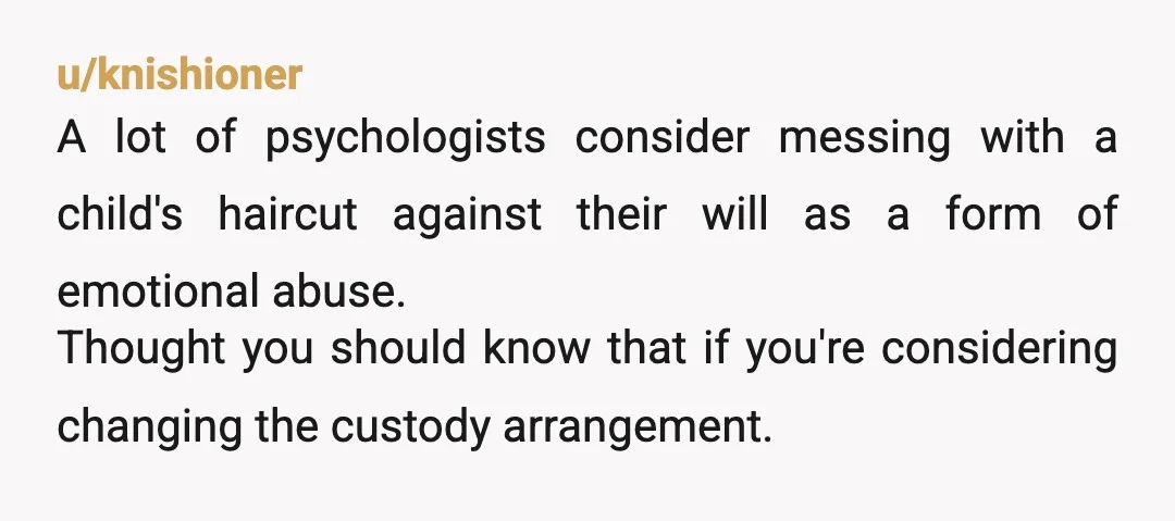 u/knishioner A lot of psychologists consider messing with a child's haircut against their will as a form of emotional abuse. Thought you should know that if you're considering changing the...