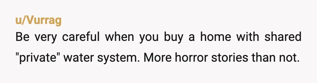 u/Vurrag
Be very careful when you buy a home with shared "private" water system. More horror stories than not.