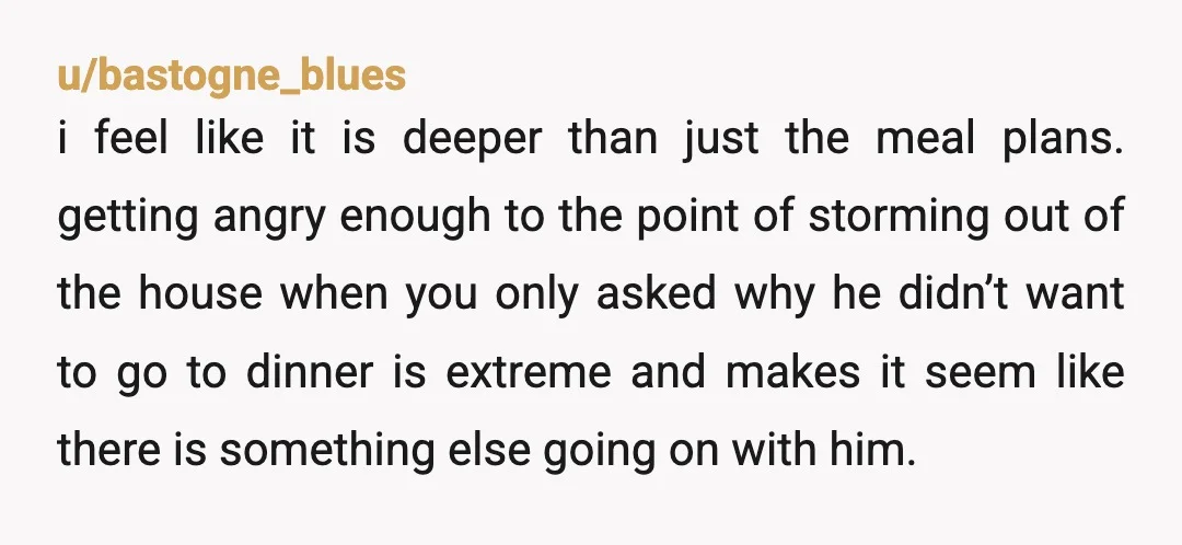 u/bastogne_blues i feel like it is deeper than just the meal plans. getting angry enough to the point of storming out of the house when you only asked why he...