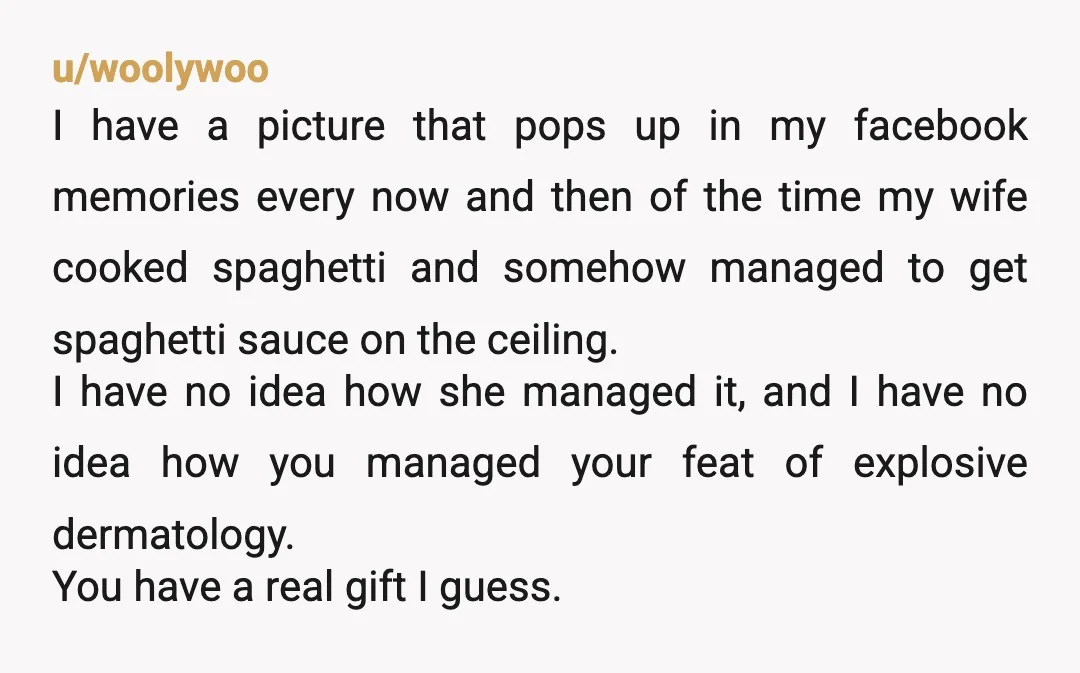 u/woolywoo I have a picture that pops up in my facebook memories every now and then of the time my wife cooked spaghetti and somehow managed to get spaghetti sauce...