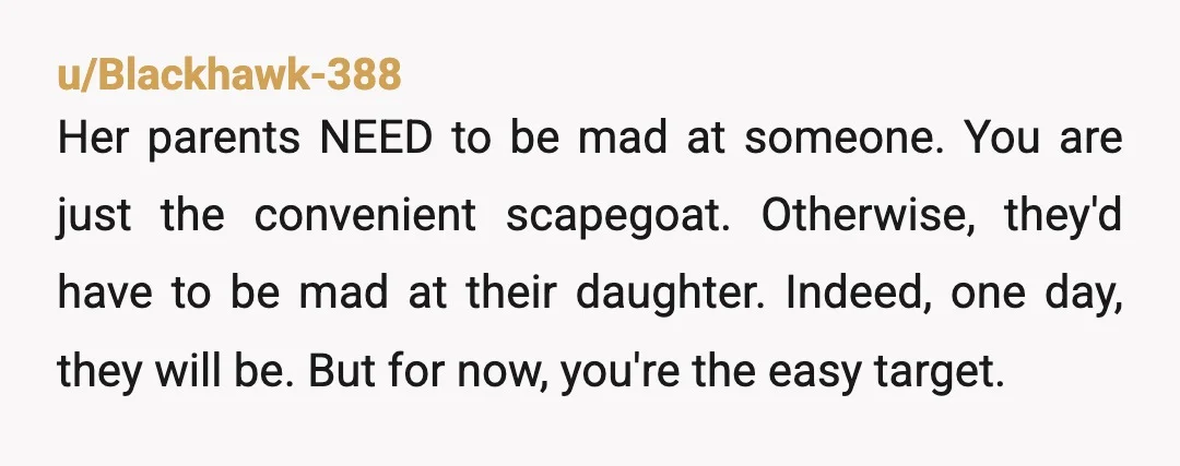 u/Blackhawk-388 Her parents NEED to be mad at someone. You are just the convenient scapegoat. Otherwise, they'd have to be mad at their daughter. Indeed, one day, they will be....