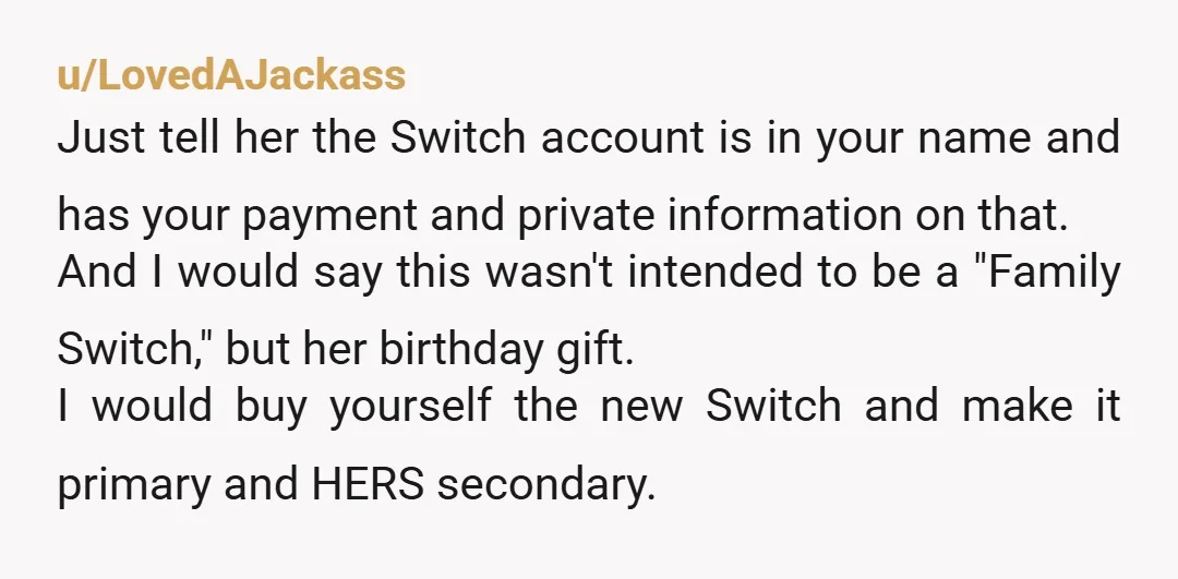 u/LovedAJackass Just tell her the Switch account is in your name and has your payment and private information on that. And I would say this wasn't intended to be a...