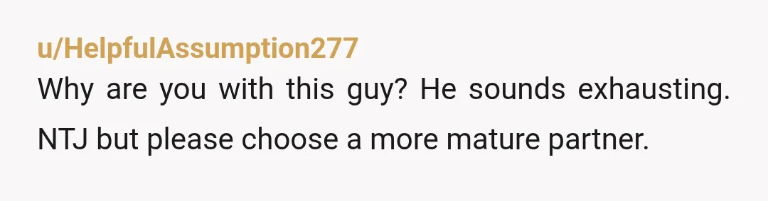 u/HelpfulAssumption277
Why are you with this guy? He sounds exhausting. NTJ but please choose a more mature partner.