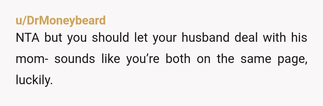 u/DrMoneybeard
NTA but you should let your husband deal with his mom- sounds like you’re both on the same page, luckily.