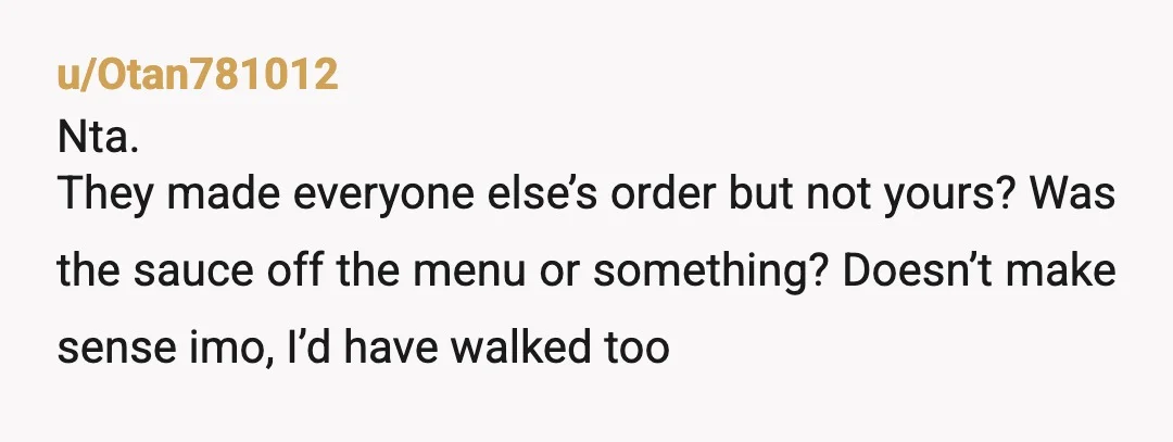u/Otan781012
Nta.
They made everyone else’s order but not yours? Was the sauce off the menu or something? Doesn’t make sense imo, I’d have walked too