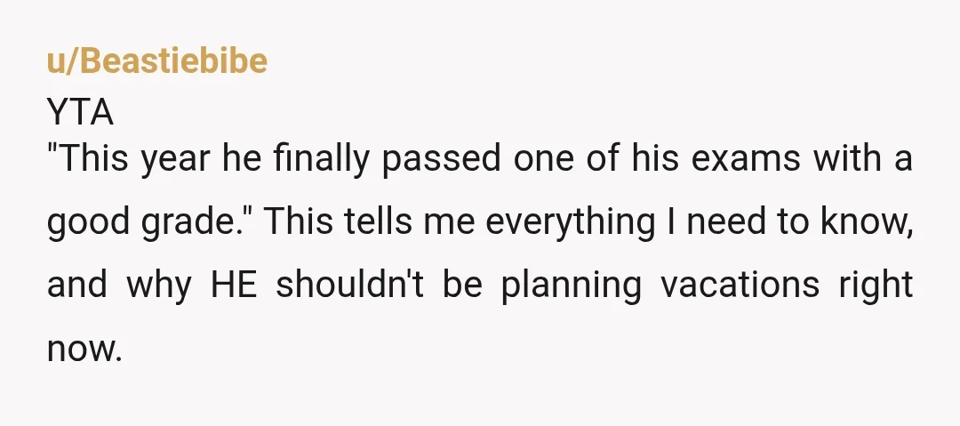 u/Beastiebibe YTA "This year he finally passed one of his exams with a good grade." This tells me everything I need to know, and why HE shouldn't be planning vacations...