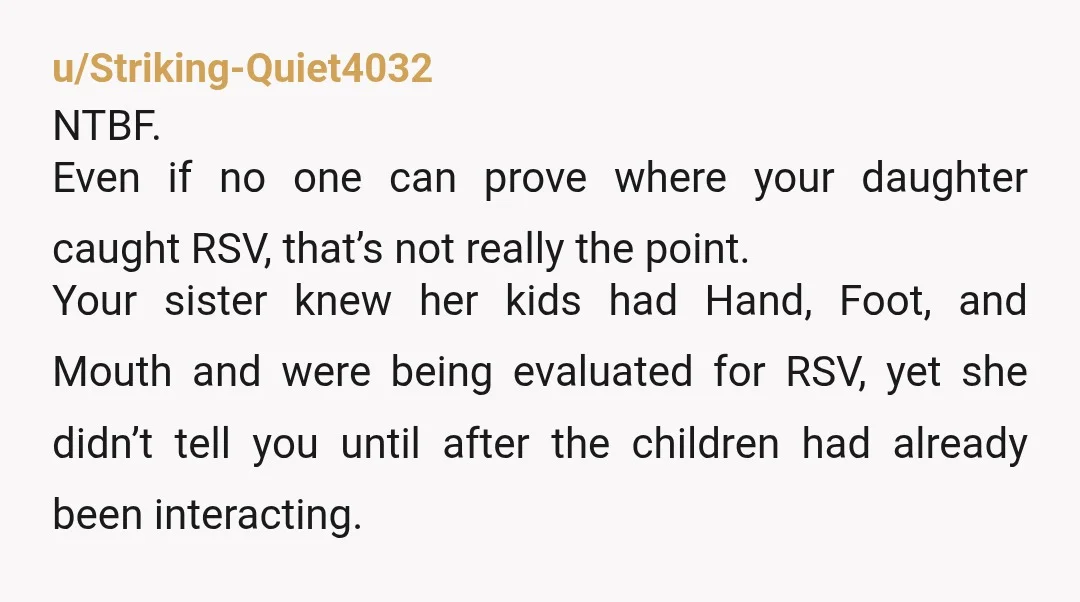 u/Striking-Quiet4032 NTBF. Even if no one can prove where your daughter caught RSV, that’s not really the point. Your sister knew her kids had Hand, Foot, and Mouth and were...