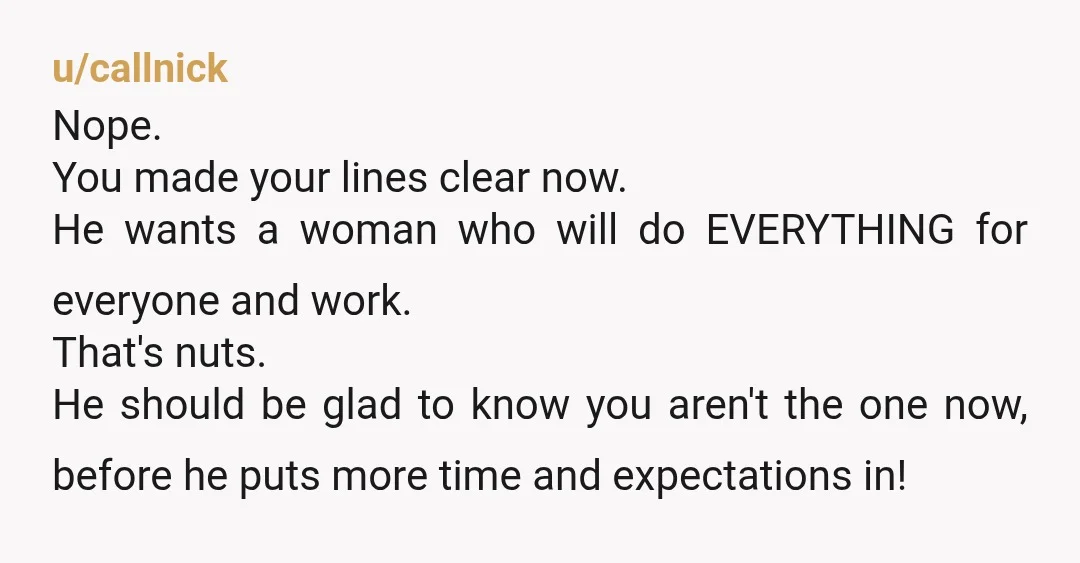 u/callnick Nope. You made your lines clear now. He wants a woman who will do EVERYTHING for everyone and work. That's nuts. He should be glad to know you aren't...