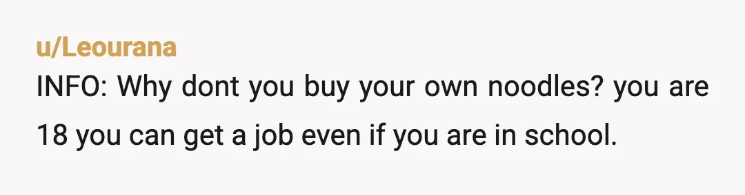 u/Leourana
INFO: Why dont you buy your own noodles? you are 18 you can get a job even if you are in school.