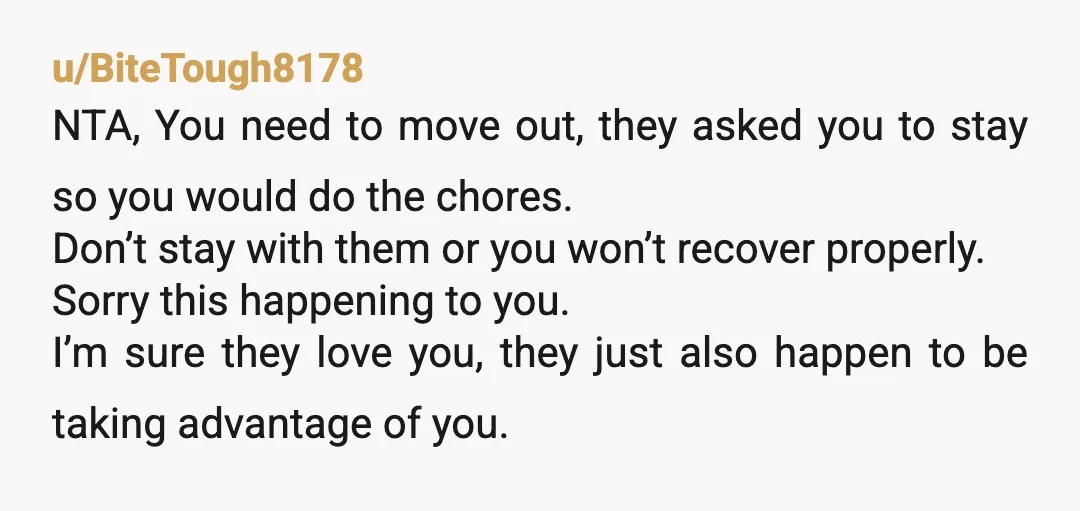 u/BiteTough8178 NTA, You need to move out, they asked you to stay so you would do the chores. Don’t stay with them or you won’t recover properly. Sorry this happening...