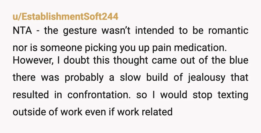 u/EstablishmentSoft244 NTA - the gesture wasn’t intended to be romantic nor is someone picking you up pain medication. However, I doubt this thought came out of the blue there was...