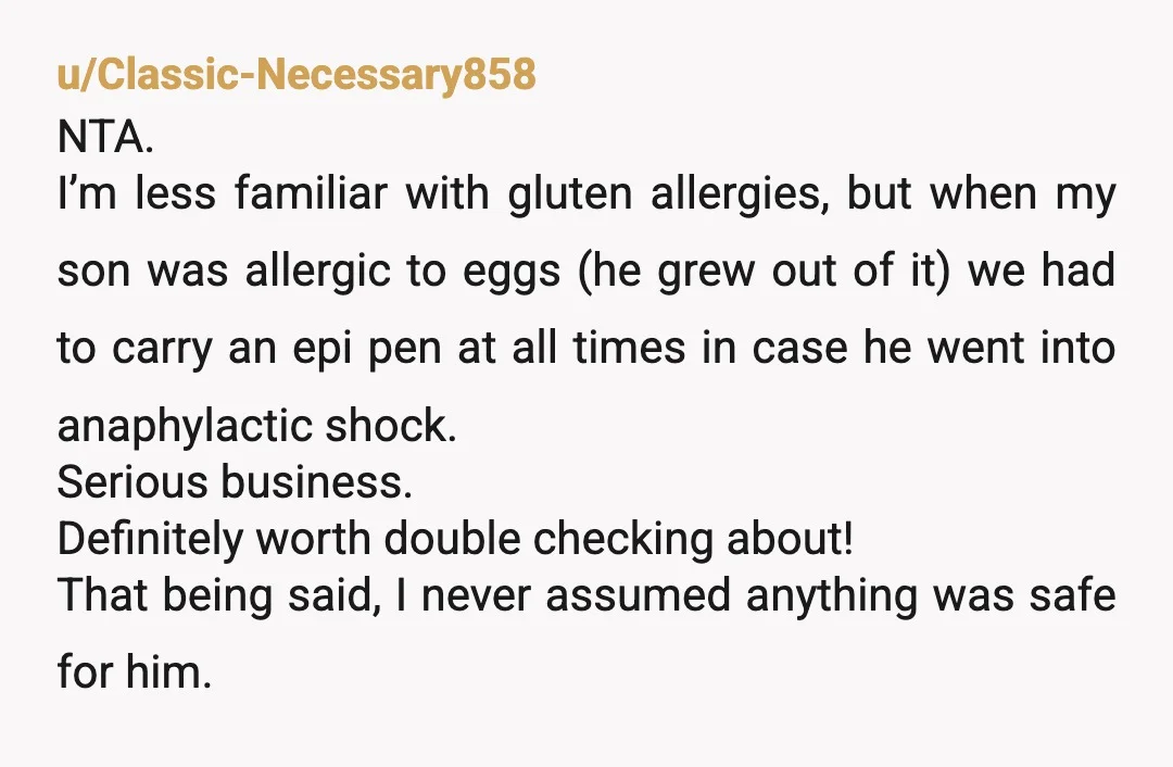 u/Classic-Necessary858 NTA. I’m less familiar with gluten allergies, but when my son was allergic to eggs (he grew out of it) we had to carry an epi pen at all...