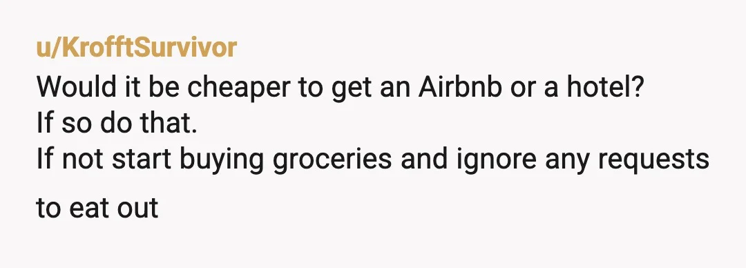 u/KrofftSurvivor
Would it be cheaper to get an Airbnb or a hotel?
If so do that.
If not start buying groceries and ignore any requests to eat out