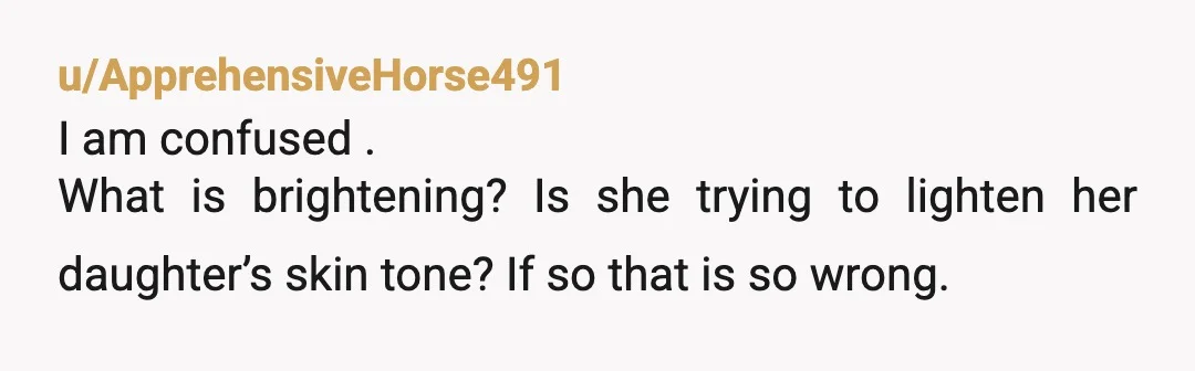 u/ApprehensiveHorse491
I am confused .
What is brightening? Is she trying to lighten her daughter’s skin tone? If so that is so wrong.
