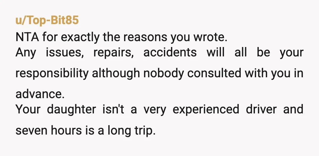 u/Top-Bit85 NTA for exactly the reasons you wrote. Any issues, repairs, accidents will all be your responsibility although nobody consulted with you in advance. Your daughter isn't a very experienced...