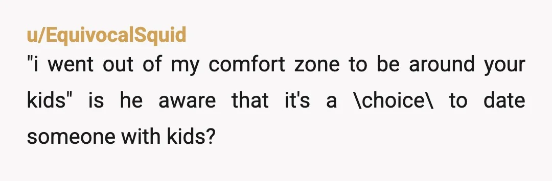 u/EquivocalSquid
"i went out of my comfort zone to be around your kids" is he aware that it's a \choice\ to date someone with kids?
