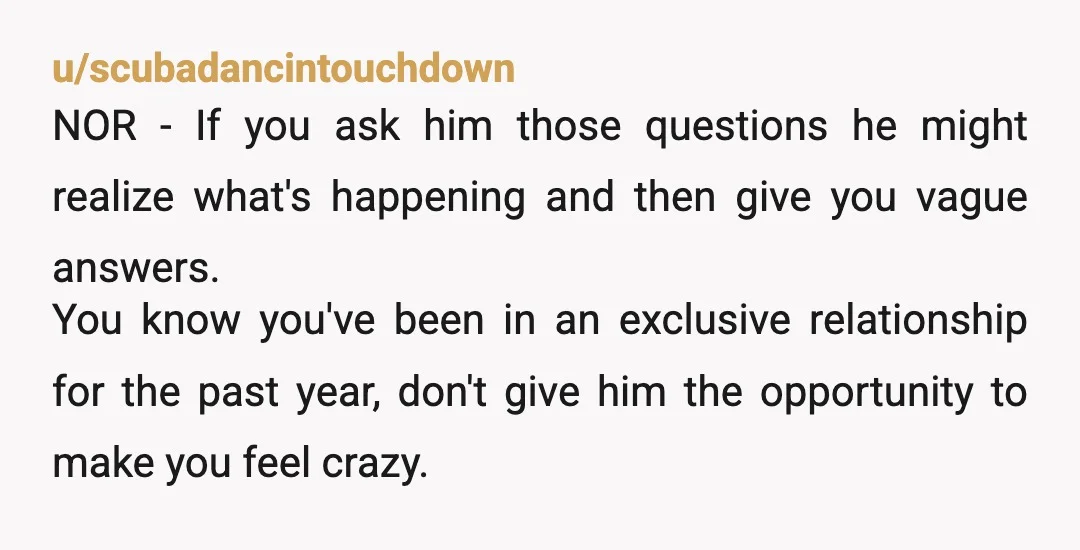 u/scubadancintouchdown NOR - If you ask him those questions he might realize what's happening and then give you vague answers. You know you've been in an exclusive relationship for the...