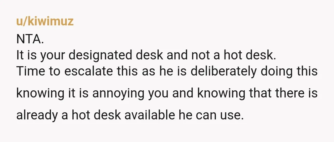 u/kiwimuz NTA. It is your designated desk and not a hot desk. Time to escalate this as he is deliberately doing this knowing it is annoying you and knowing that...