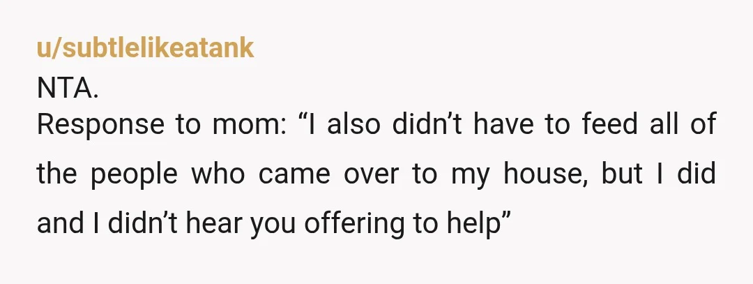 u/subtlelikeatank NTA. Response to mom: “I also didn’t have to feed all of the people who came over to my house, but I did and I didn’t hear you offering...