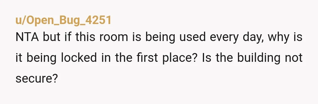 u/Open_Bug_4251
NTA but if this room is being used every day, why is it being locked in the first place? Is the building not secure?