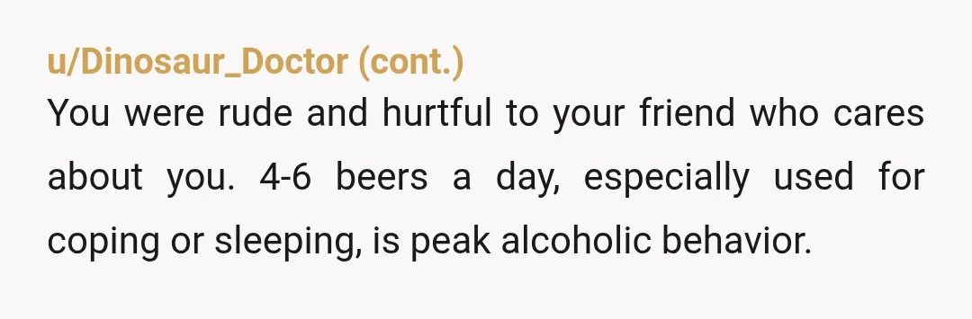 u/Gattina1 YTA. I don't care what you call your "habit," you're on your way to being an alcoholic (if you're not already there). You don't realize she's trying to help...