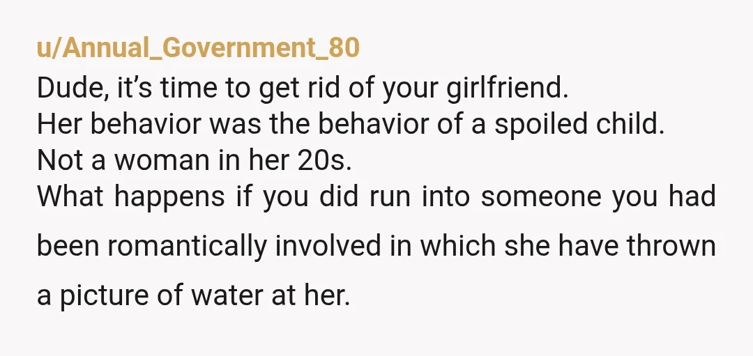u/Annual_Government_80 Dude, it’s time to get rid of your girlfriend. Her behavior was the behavior of a spoiled child. Not a woman in her 20s. What happens if you did...