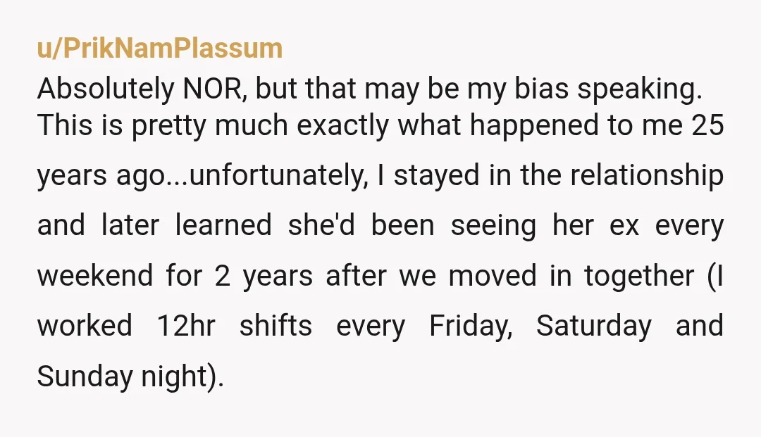 u/PrikNamPlassum Absolutely NOR, but that may be my bias speaking. This is pretty much exactly what happened to me 25 years ago...unfortunately, I stayed in the relationship and later learned...
