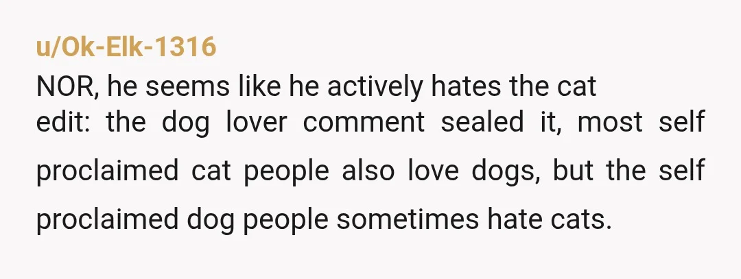 u/Ok-Elk-1316 NOR, he seems like he actively hates the cat edit: the dog lover comment sealed it, most self proclaimed cat people also love dogs, but the self proclaimed dog...