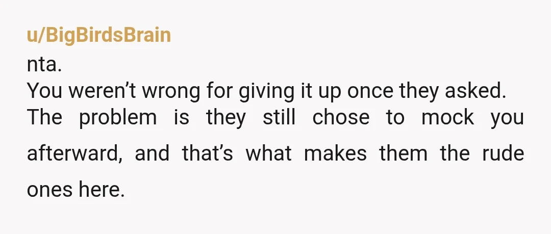 u/BigBirdsBrain nta. You weren’t wrong for giving it up once they asked. The problem is they still chose to mock you afterward, and that’s what makes them the rude ones...