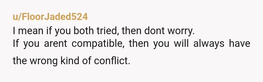 u/Successful-Worker139
NTA.
You're incompatible, thats it.
You've compromised and need to still be able to live your own life!