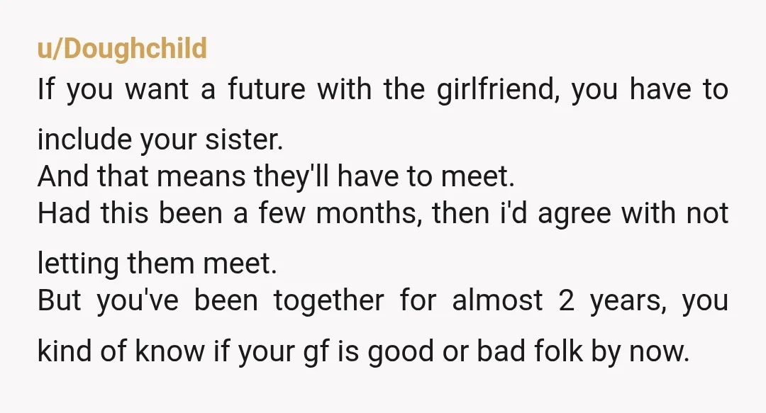 u/Doughchild If you want a future with the girlfriend, you have to include your sister. And that means they'll have to meet. Had this been a few months, then i'd...