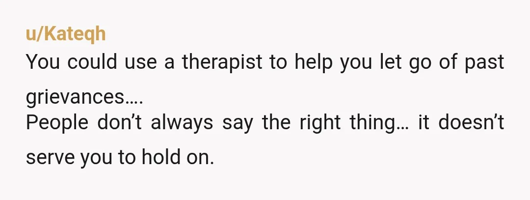 u/Kateqh
You could use a therapist to help you let go of past grievances….
People don’t always say the right thing… it doesn’t serve you to hold on.