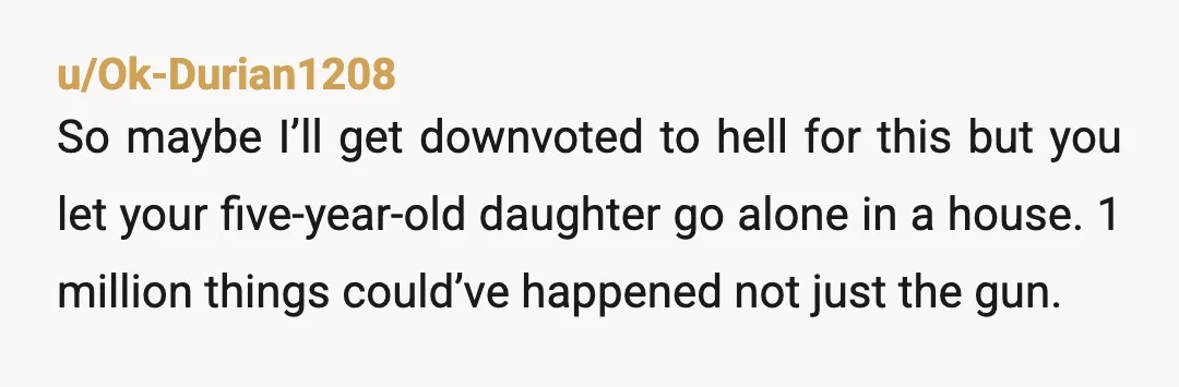 u/Ok-Durian1208 So maybe I’ll get downvoted to hell for this but you let your five-year-old daughter go alone in a house. 1 million things could’ve happened not just the gun....