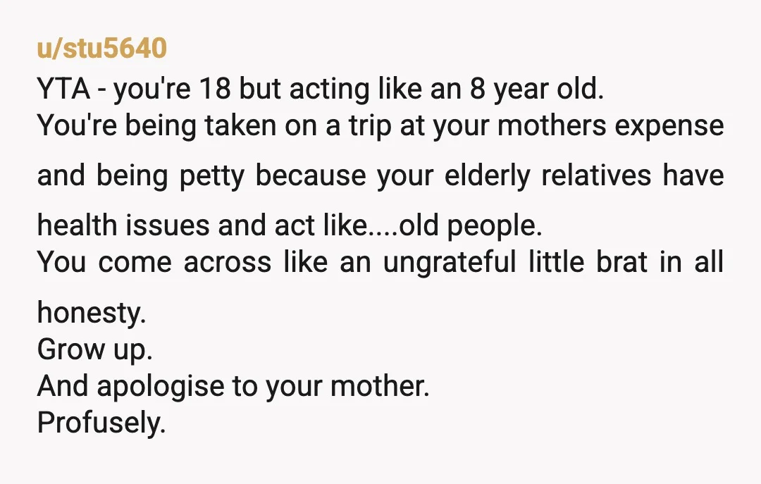 u/stu5640 YTA - you're 18 but acting like an 8 year old. You're being taken on a trip at your mothers expense and being petty because your elderly relatives have...