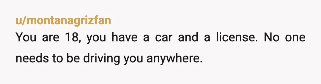 u/montanagrizfan
You are 18, you have a car and a license. No one needs to be driving you anywhere.