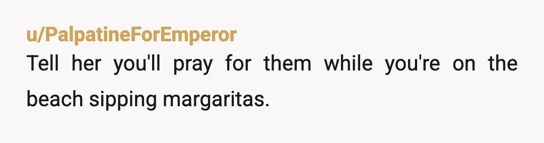 u/PalpatineForEmperor
Tell her you'll pray for them while you're on the beach sipping margaritas.