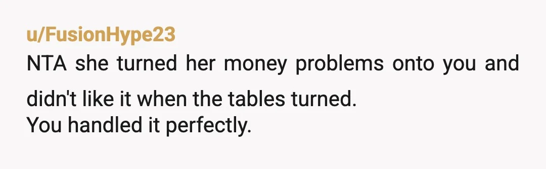 u/FusionHype23
NTA she turned her money problems onto you and didn't like it when the tables turned.
You handled it perfectly.