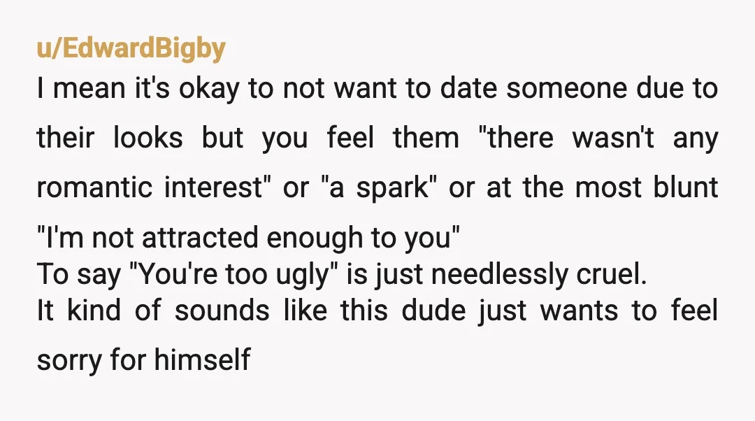 u/EdwardBigby I mean it's okay to not want to date someone due to their looks but you feel them "there wasn't any romantic interest" or "a spark" or at the...