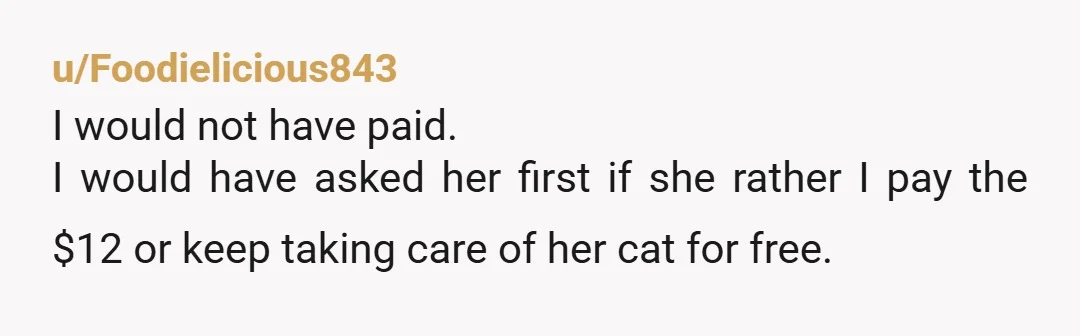 u/Foodielicious843
I would not have paid.
I would have asked her first if she rather I pay the $12 or keep taking care of her cat for free.