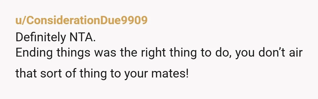 u/ConsiderationDue9909
Definitely NTA.
Ending things was the right thing to do, you don’t air that sort of thing to your mates!