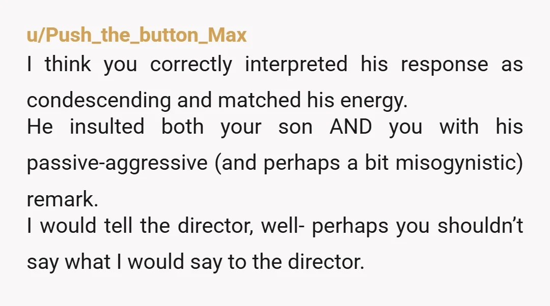 u/Push_the_button_Max I think you correctly interpreted his response as condescending and matched his energy. He insulted both your son AND you with his passive-aggressive (and perhaps a bit misogynistic) remark....