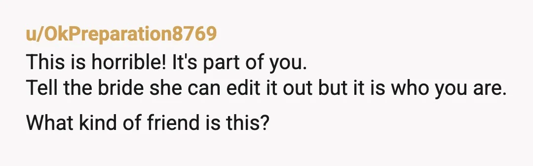 u/OkPreparation8769
This is horrible! It's part of you.
Tell the bride she can edit it out but it is who you are. What kind of friend is this?