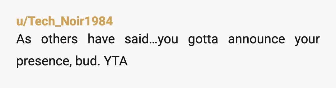 u/Itchy_Juice_2528 YTA. You shout into the room asking if anyone is in there or ask a female to go in an see if anyone is in there. The sounds of...