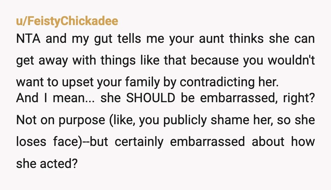 u/FeistyChickadee NTA and my gut tells me your aunt thinks she can get away with things like that because you wouldn't want to upset your family by contradicting her.  And...