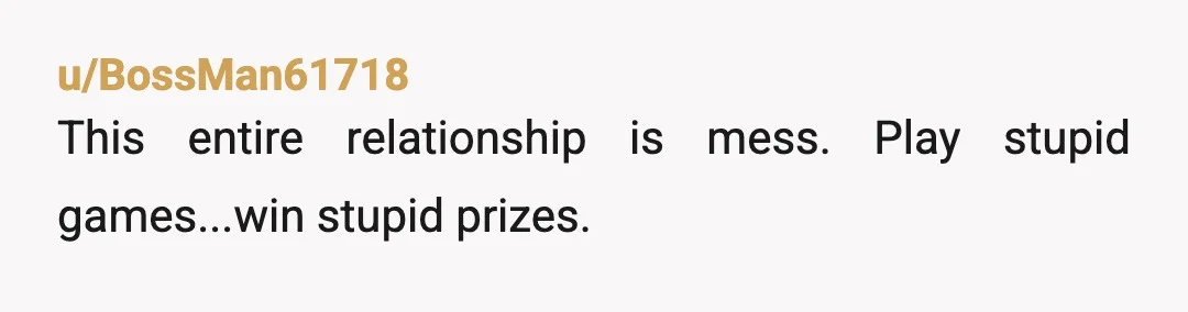 u/BossMan61718
This entire relationship is mess. Play stupid games...win stupid prizes.